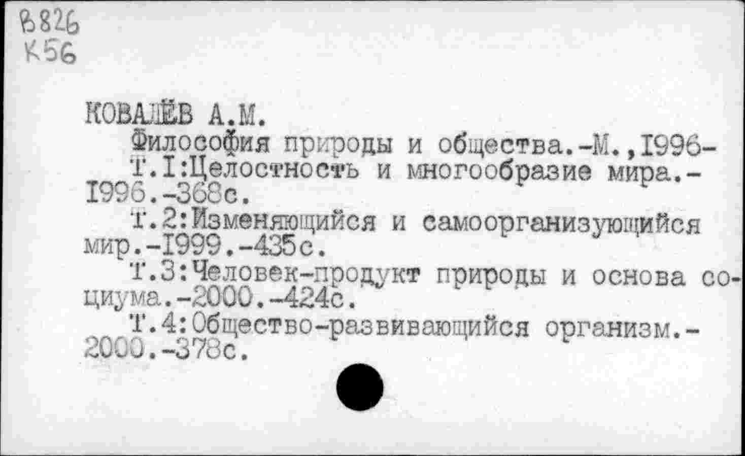 ﻿К56
КОВАЛЁВ А.М.
Философия природы и общества.-М.,1996-
Т.1 Целостность и многообразие мира.-1996.-368с.	Р
т.2:Изменяющийся и самоорганизующийся мир.-1999.-435 с.
Т.З:Человек-продукт природы и основа социума.-2000.-424с.
Т.4:Общество-развивающийся организм.-